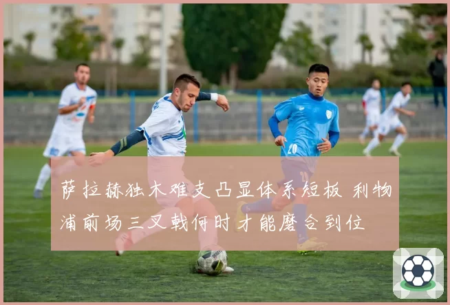 萨拉赫独木难支凸显体系短板 利物浦前场三叉戟何时才能磨合到位
